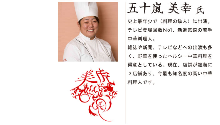 五十嵐 美幸 氏 史上最年少で(料理の鉄人)に出演。テレビ登場回数No1、新進気鋭の若手中華料理人。雑誌や新聞、テレビなどへの露出も多く、野菜を使ったヘルシー中華料理を得意としている。現在、店舗が熱海に2店舗あり、今最も知名度の高い中華料理人です。